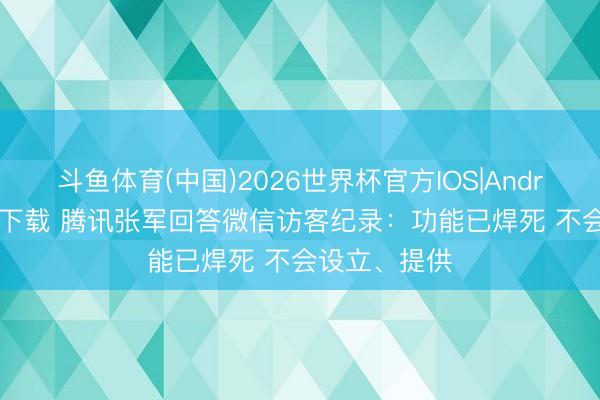 斗鱼体育(中国)2026世界杯官方IOS|Android手机app下载 腾讯张军回答微信访客纪录：功能已焊死 不会设立、提供