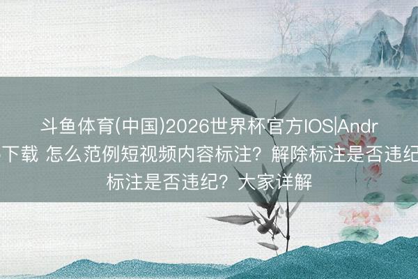斗鱼体育(中国)2026世界杯官方IOS|Android手机app下载 怎么范例短视频内容标注？解除标注是否违纪？大家详解
