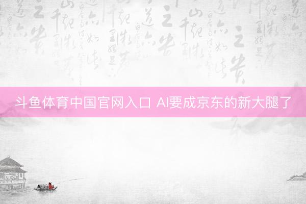 斗鱼体育中国官网入口 AI要成京东的新大腿了