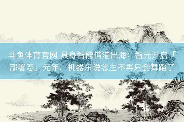 斗鱼体育官网 具身智能借港出海：智元开启「部署态」元年，机器东说念主不再只会舞蹈了