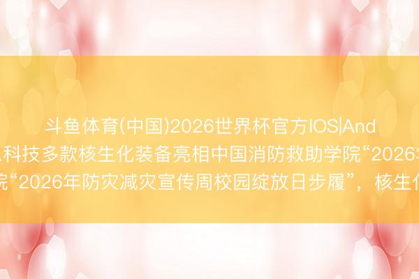 斗鱼体育(中国)2026世界杯官方IOS|Android手机app下载 靶恩科技多款核生化装备亮相中国消防救助学院“2026年防灾减灾宣传周校园绽放日步履”，核生化救急装备广受好评