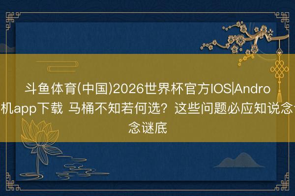 斗鱼体育(中国)2026世界杯官方IOS|Android手机app下载 马桶不知若何选？这些问题必应知说念谜底