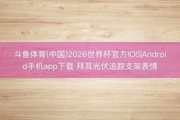 斗鱼体育(中国)2026世界杯官方IOS|Android手机app下载 拜耳光伏追踪支架表情