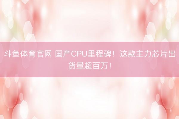 斗鱼体育官网 国产CPU里程碑！这款主力芯片出货量超百万！
