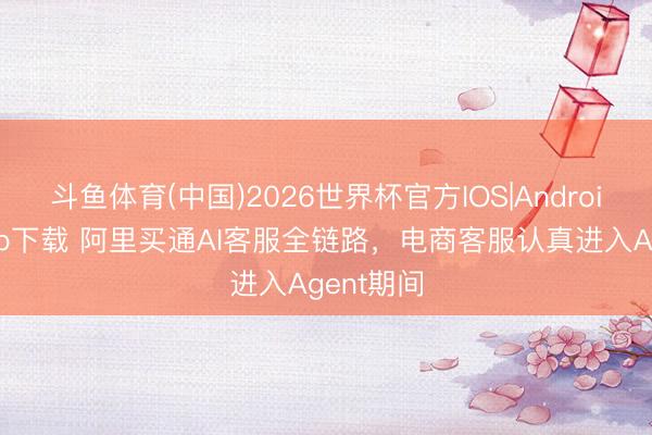 斗鱼体育(中国)2026世界杯官方IOS|Android手机app下载 阿里买通AI客服全链路，电商客服认真进入Agent期间