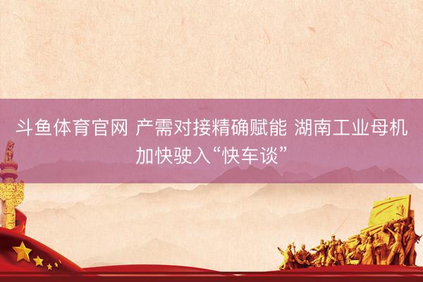 斗鱼体育官网 产需对接精确赋能 湖南工业母机加快驶入“快车谈”
