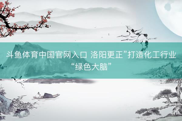 斗鱼体育中国官网入口 洛阳更正”打造化工行业“绿色大脑”