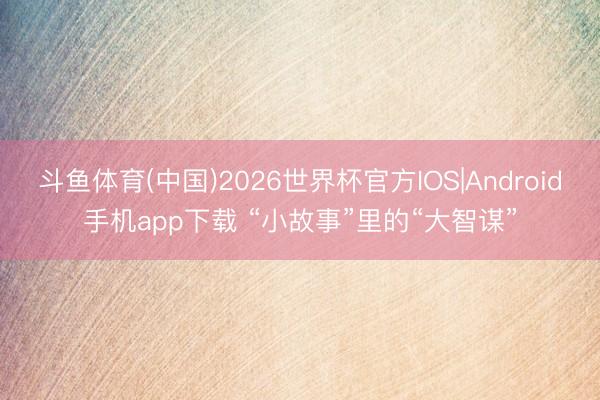 斗鱼体育(中国)2026世界杯官方IOS|Android手机app下载 “小故事”里的“大智谋”