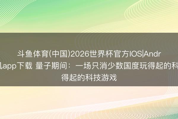 斗鱼体育(中国)2026世界杯官方IOS|Android手机app下载 量子期间：一场只消少数国度玩得起的科技游戏