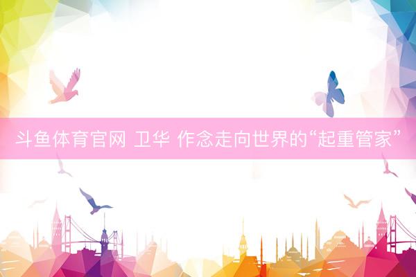 斗鱼体育官网 卫华 作念走向世界的“起重管家”