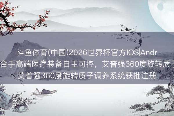 斗鱼体育(中国)2026世界杯官方IOS|Android手机app下载 坚合手高端医疗装备自主可控，艾普强360度旋转质子调养系统获批注册
