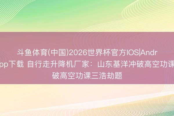斗鱼体育(中国)2026世界杯官方IOS|Android手机app下载 自行走升降机厂家：山东基洋冲破高空功课三浩劫题