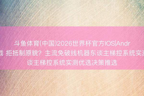 斗鱼体育(中国)2026世界杯官方IOS|Android手机app下载 拒抵制原貌？主流免破线机器东谈主梯控系统实测优选决策推选