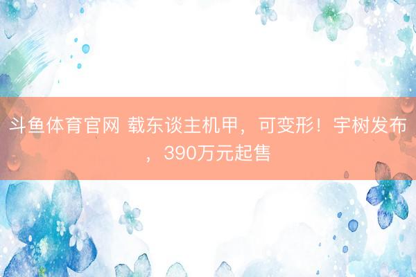 斗鱼体育官网 载东谈主机甲，可变形！宇树发布，390万元起售