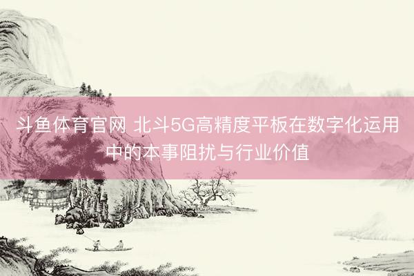 斗鱼体育官网 北斗5G高精度平板在数字化运用中的本事阻扰与行业价值