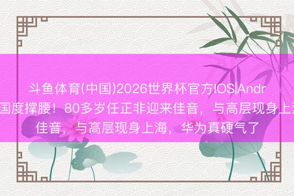 斗鱼体育(中国)2026世界杯官方IOS|Android手机app下载 国度撑腰！80多岁任正非迎来佳音，与高层现身上海，华为真硬气了