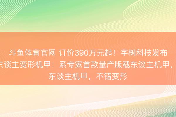 斗鱼体育官网 订价390万元起！宇树科技发布GD01载东谈主变形机甲：系专家首款量产版载东谈主机甲，不错变形
