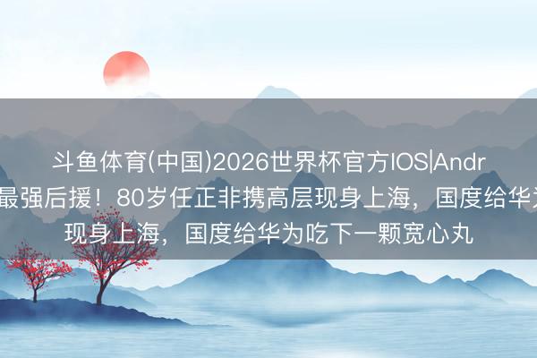 斗鱼体育(中国)2026世界杯官方IOS|Android手机app下载 最强后援！80岁任正非携高层现身上海，国度给华为吃下一颗宽心丸