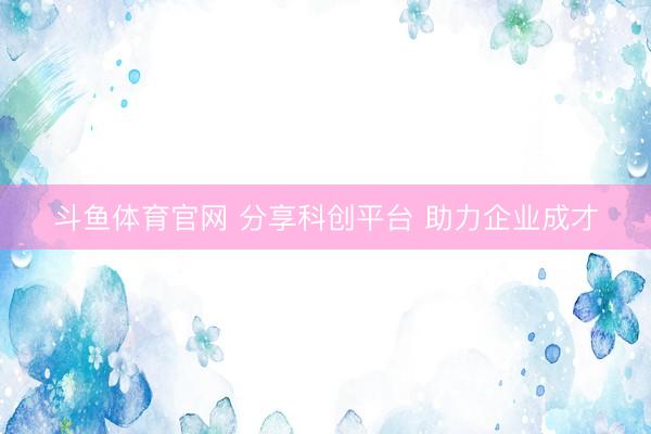 斗鱼体育官网 分享科创平台 助力企业成才