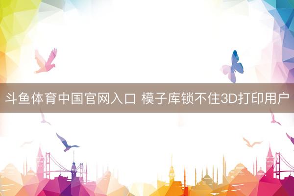 斗鱼体育中国官网入口 模子库锁不住3D打印用户