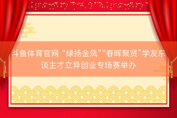 斗鱼体育官网 “绿扬金凤”“春晖聚贤”学友东谈主才立异创业专场赛举办