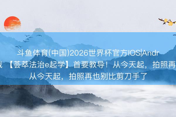 斗鱼体育(中国)2026世界杯官方IOS|Android手机app下载 【荟萃法治e起学】首要教导！从今天起，拍照再也别比剪刀手了
