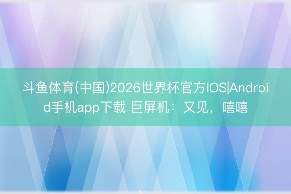 斗鱼体育(中国)2026世界杯官方IOS|Android手机app下载 巨屏机：又见，嘻嘻