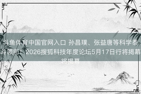 斗鱼体育中国官网入口 孙昌璞、张益唐等科学泰斗领衔！2026搜狐科技年度论坛5月17日行将揭幕