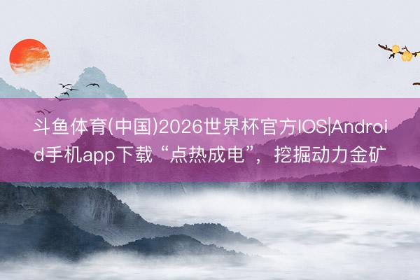 斗鱼体育(中国)2026世界杯官方IOS|Android手机app下载 “点热成电”，挖掘动力金矿