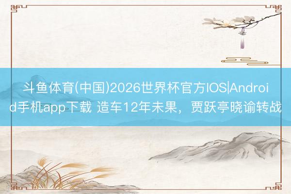斗鱼体育(中国)2026世界杯官方IOS|Android手机app下载 造车12年未果，贾跃亭晓谕转战