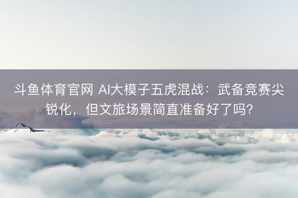 斗鱼体育官网 AI大模子五虎混战：武备竞赛尖锐化，但文旅场景简直准备好了吗？