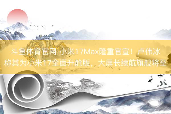 斗鱼体育官网 小米17Max隆重官宣！卢伟冰称其为小米17全面升舱版，大屏长续航旗舰将至