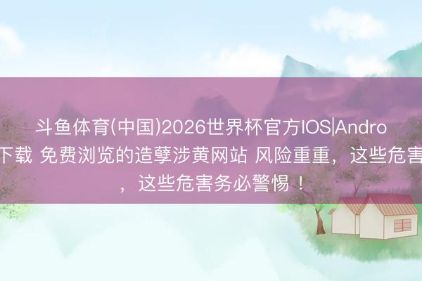 斗鱼体育(中国)2026世界杯官方IOS|Android手机app下载 免费浏览的造孽涉黄网站 风险重重，这些危害务必警惕 ！