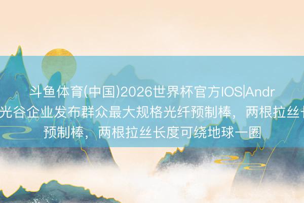 斗鱼体育(中国)2026世界杯官方IOS|Android手机app下载 光谷企业发布群众最大规格光纤预制棒，两根拉丝长度可绕地球一圈