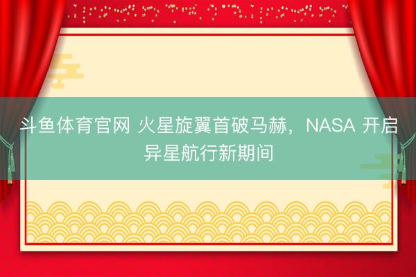 斗鱼体育官网 火星旋翼首破马赫，NASA 开启异星航行新期间