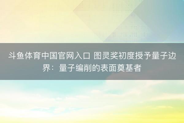 斗鱼体育中国官网入口 图灵奖初度授予量子边界：量子编削的表面奠基者