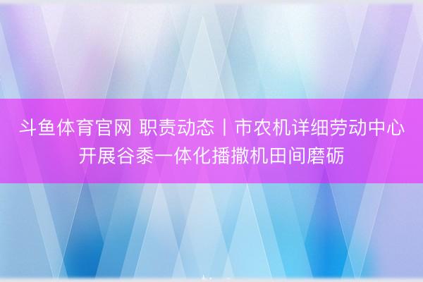 斗鱼体育官网 职责动态丨市农机详细劳动中心开展谷黍一体化播撒机田间磨砺
