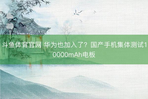 斗鱼体育官网 华为也加入了？国产手机集体测试10000mAh电板