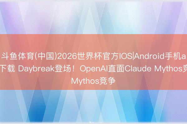 斗鱼体育(中国)2026世界杯官方IOS|Android手机app下载 Daybreak登场！OpenAI直面Claude Mythos竞争