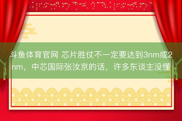 斗鱼体育官网 芯片胜仗不一定要达到3nm或2nm，中芯国际张汝京的话，许多东谈主没懂