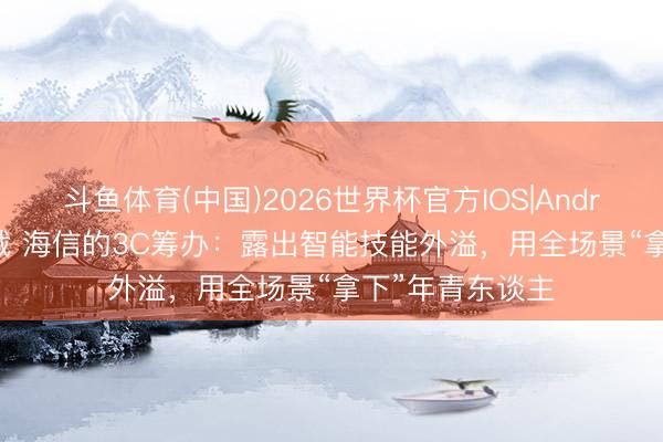 斗鱼体育(中国)2026世界杯官方IOS|Android手机app下载 海信的3C筹办：露出智能技能外溢，用全场景“拿下”年青东谈主
