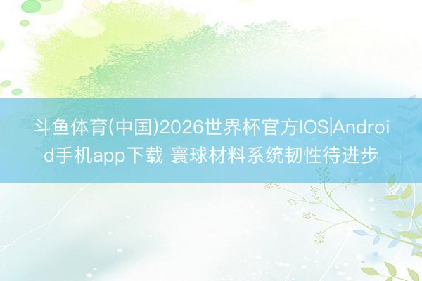 斗鱼体育(中国)2026世界杯官方IOS|Android手机app下载 寰球材料系统韧性待进步