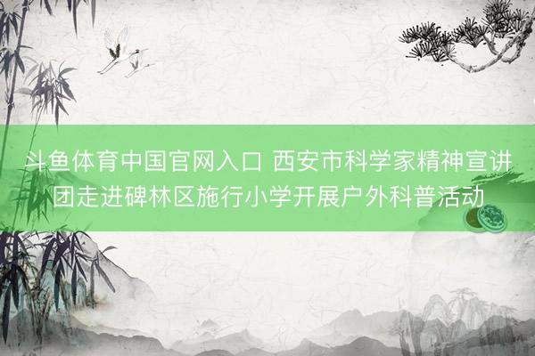斗鱼体育中国官网入口 西安市科学家精神宣讲团走进碑林区施行小学开展户外科普活动