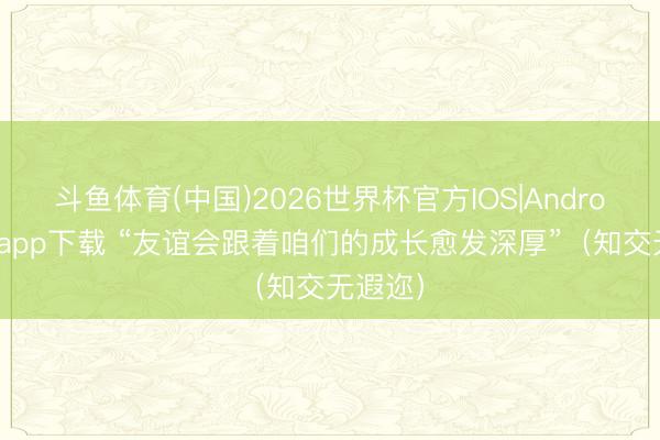 斗鱼体育(中国)2026世界杯官方IOS|Android手机app下载 “友谊会跟着咱们的成长愈发深厚”（知交无遐迩）