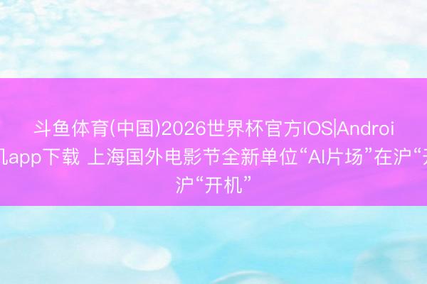 斗鱼体育(中国)2026世界杯官方IOS|Android手机app下载 上海国外电影节全新单位“AI片场”在沪“开机”