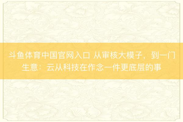 斗鱼体育中国官网入口 从审核大模子，到一门生意：云从科技在作念一件更底层的事