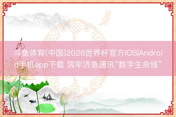 斗鱼体育(中国)2026世界杯官方IOS|Android手机app下载 筑牢济急通讯“数字生命线”