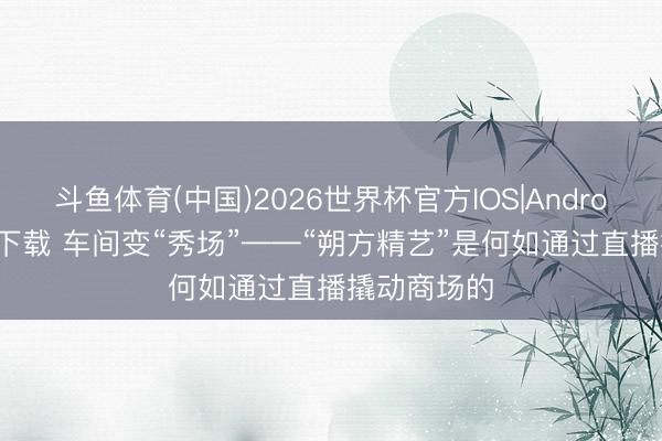 斗鱼体育(中国)2026世界杯官方IOS|Android手机app下载 车间变“秀场”——“朔方精艺”是何如通过直播撬动商场的