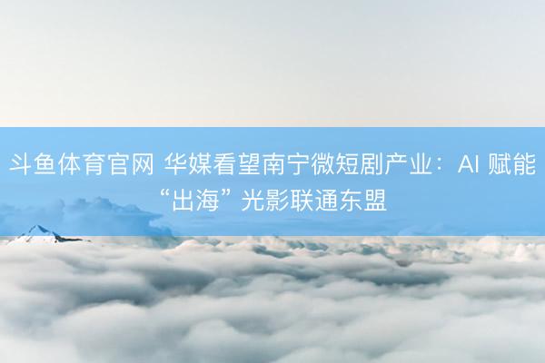 斗鱼体育官网 华媒看望南宁微短剧产业：AI 赋能“出海” 光影联通东盟