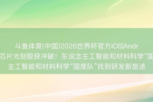 斗鱼体育(中国)2026世界杯官方IOS|Android手机app下载 国产芯片光刻胶获冲破！东说念主工智能和材料科学“国度队”找到研发新旅途